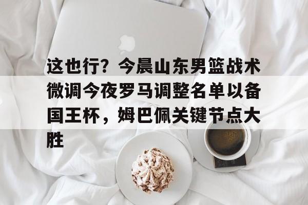天博网站-关于这也行？今晨山东男篮战术微调今夜罗马调整名单以备国王杯，姆巴佩关键节点大胜的信息