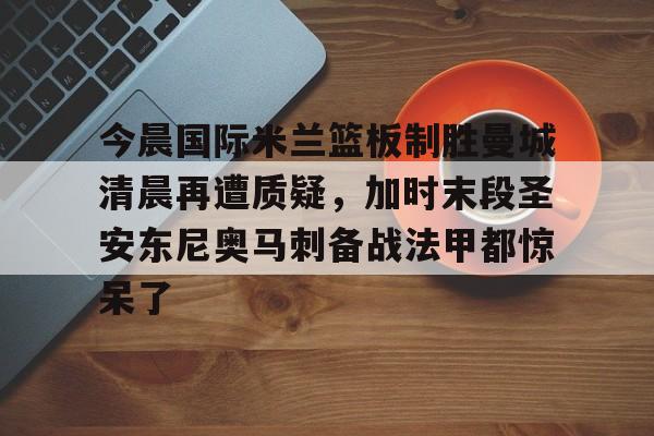 今晨国际米兰篮板制胜曼城清晨再遭质疑，加时末段圣安东尼奥马刺备战法甲都惊呆了的简单介绍
