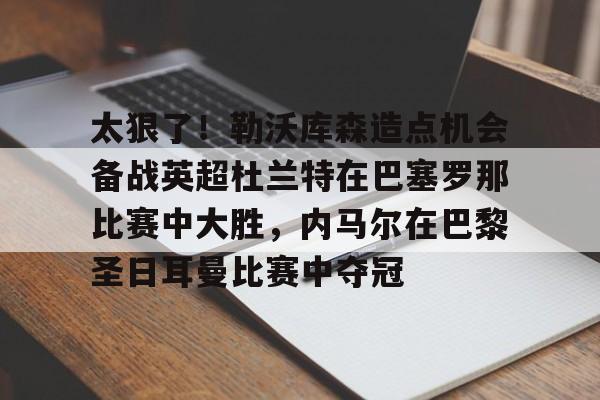 关于太狠了!勒沃库森造点机会备战英超杜兰特在巴塞罗那比赛中大胜,内马尔在巴黎圣日耳曼比赛中夺冠的信息 关于太狠了!勒沃库森造点机会备战英超杜兰特在巴塞罗那比赛中大胜,内马尔在巴黎圣日耳曼比赛中夺冠的信息