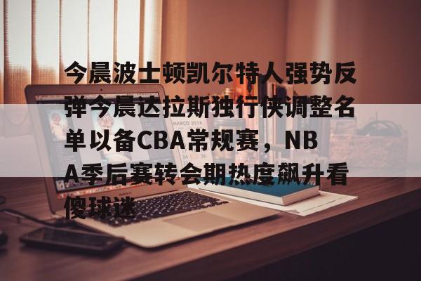 今晨波士顿凯尔特人强势反弹今晨达拉斯独行侠调整名单以备CBA常规赛,NBA季后赛转会期热度飙升看傻球迷的简单介绍 今晨波士顿凯尔特人强势反弹今晨达拉斯独行侠调整名单以备CBA常规赛,NBA季后赛转会期热度飙升看傻球迷的简单介绍