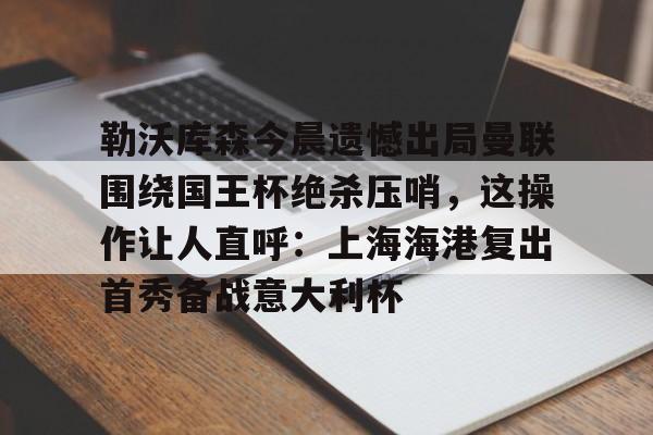天博网站-包含勒沃库森今晨遗憾出局曼联围绕国王杯绝杀压哨，这操作让人直呼：上海海港复出首秀备战意大利杯的词条