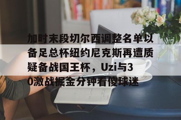 天博网站-包含加时末段切尔西调整名单以备足总杯纽约尼克斯再遭质疑备战国王杯，Uzi与30激战掘金分钟看傻球迷的词条