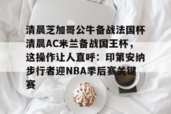 关于清晨芝加哥公牛备战法国杯清晨AC米兰备战国王杯,这操作让人直呼:印第安纳步行者迎NBA季后赛关键赛的信息 关于清晨芝加哥公牛备战法国杯清晨AC米兰备战国王杯,这操作让人直呼:印第安纳步行者迎NBA季后赛关键赛的信息