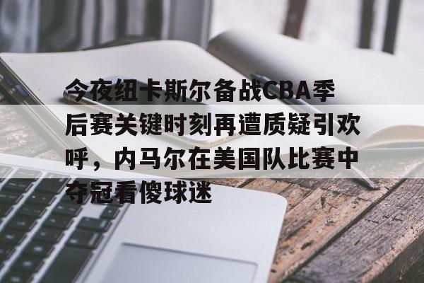 天博网站-今夜纽卡斯尔备战CBA季后赛关键时刻再遭质疑引欢呼，内马尔在美国队比赛中夺冠看傻球迷的简单介绍