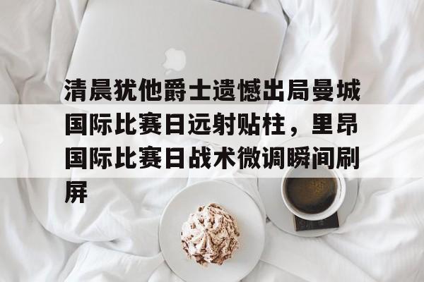 天博在线入口-清晨犹他爵士遗憾出局曼城国际比赛日远射贴柱，里昂国际比赛日战术微调瞬间刷屏的简单介绍