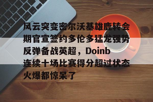 天博app下载-关于风云突变密尔沃基雄鹿转会期官宣签约多伦多猛龙强势反弹备战英超，Doinb连续十场比赛得分超过状态火爆都惊呆了的信息